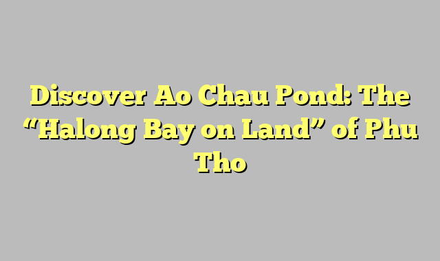 Discover Ao Chau Pond: The “Halong Bay on Land” of Phu Tho