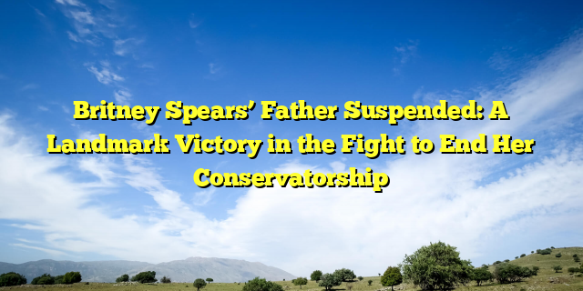 Britney Spears’ Father Suspended: A Landmark Victory in the Fight to End Her Conservatorship