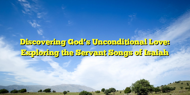 Discovering God’s Unconditional Love: Exploring the Servant Songs of Isaiah