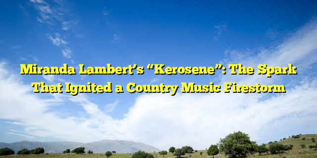 Miranda Lambert’s “Kerosene”: The Spark That Ignited a Country Music Firestorm