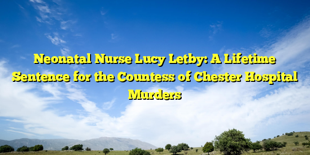 Neonatal Nurse Lucy Letby: A Lifetime Sentence for the Countess of Chester Hospital Murders