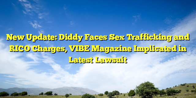 New Update: Diddy Faces Sex Trafficking and RICO Charges, VIBE Magazine Implicated in Latest Lawsuit